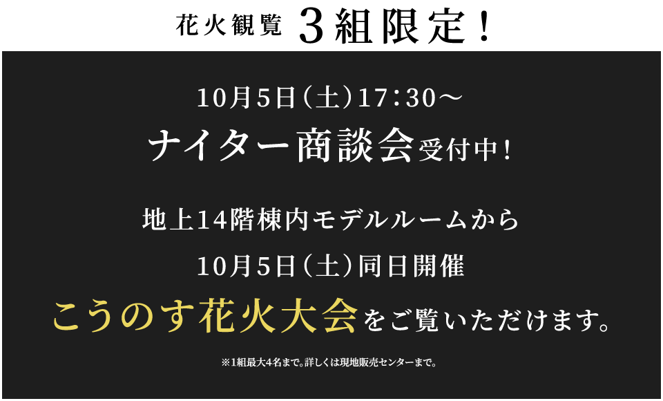 3組限定！10/5（土）17：30～ナイター商談会受付中！ 地上14階棟内モデルルームからこうのす花火大会をご覧いただけます。※１組最大４名まで。詳しくは現地販売センターまで。